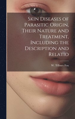 Skin Diseases of Parasitic Origin, Their Nature and Treatment, Including the Description and Relatio 1