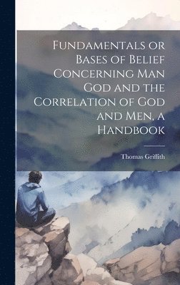 Fundamentals or Bases of Belief Concerning Man God and the Correlation of God and Men, a Handbook 1