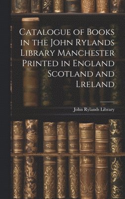 Catalogue of Books in the John Rylands Library Manchester Printed in England Scotland and Lreland 1