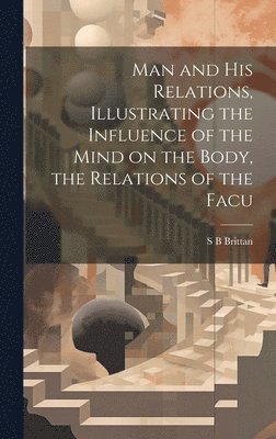 Man and his Relations, Illustrating the Influence of the Mind on the Body, the Relations of the Facu 1