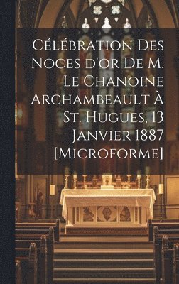 Célébration des Noces d'or de M. le chanoine Archambeault à St. Hugues, 13 janvier 1887 [microforme]
