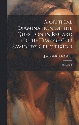 A Critical Examination of the Question in Regard to the Time of Our Saviour's Crucifixion 1