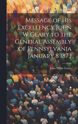 Message of His Excellency John W Geary to the General Assembly of Pennsylvania January 8 1873 1