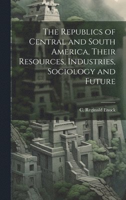 The Republics of Central and South America, Their Resources, Industries, Sociology and Future 1