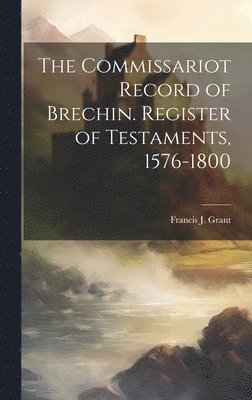 The Commissariot Record of Brechin. Register of Testaments, 1576-1800 1