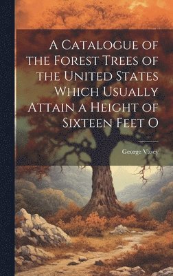 A Catalogue of the Forest Trees of the United States Which Usually Attain a Height of Sixteen Feet O 1