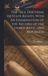 bokomslag The True Doctrine of State Rights, With an Examination of the Record of the Democratic and Republica