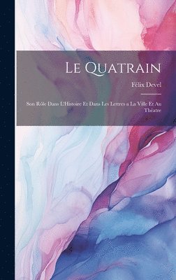 Le Quatrain; Son Rle dans L'Histoire et dans les Lettres a la Ville et au Thatre 1