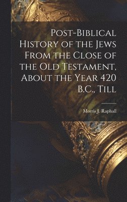 Post-Biblical History of the Jews From the Close of the Old Testament, About the Year 420 B.C., Till