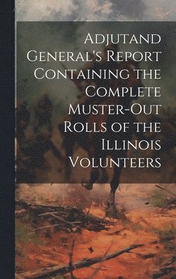 Anonymous - Adjutand General's Report Containing the Complete Muster-Out Rolls of the Illinois Volunteers, Inbunden