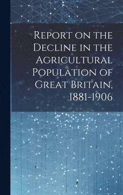 Report on the Decline in the Agricultural Population of Great Britain, 1881-1906 1