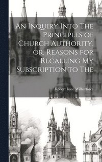 bokomslag An Inquiry Into The Principles of Church Authority, or, Reasons for Recalling my Subscription to The