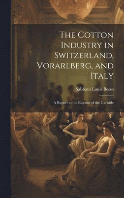 bokomslag The Cotton Industry in Switzerland, Vorarlberg, and Italy; a Report to the Electors of the Gartside