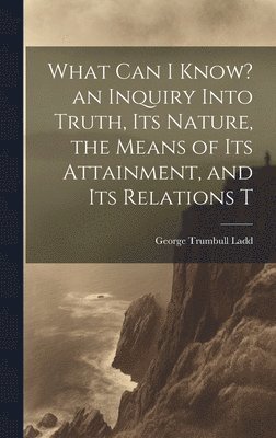 George Trumbull Ladd - What can I Know? an Inquiry Into Truth, its Nature, the Means of its Attainment, and its Relations T, Inbunden