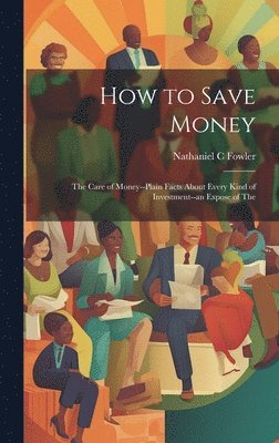 How to Save Money; The Care of Money--Plain Facts About Every Kind of Investment--an Expose of The 1