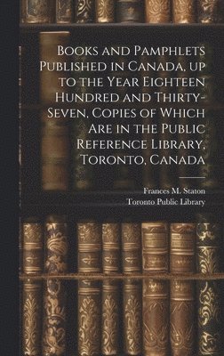 Books and Pamphlets Published in Canada, up to the Year Eighteen Hundred and Thirty-seven, Copies of Which are in the Public Reference Library, Toronto, Canada