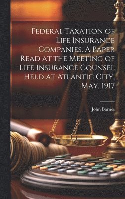 Federal Taxation of Life Insurance Companies. A Paper Read at the Meeting of Life Insurance Counsel Held at Atlantic City, May, 1917 1