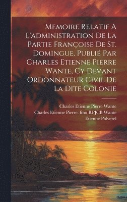 Memoire Relatif A L'administration De La Partie Franoise De St. Domingue. Publi Par Charles Etienne Pierre Wante, Cy Devant Ordonnateur Civil De La Dite Colonie 1