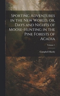 Sporting Adventures in the new World, or, Days and Nights of Moose-hunting in the Pine Forests of Acadia; Volume 1 1