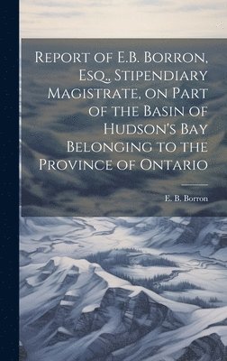 Report of E.B. Borron, Esq., Stipendiary Magistrate, on Part of the Basin of Hudson's Bay Belonging to the Province of Ontario 1