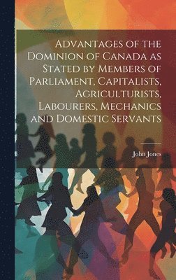 John Jones - Advantages of the Dominion of Canada as Stated by Members of Parliament, Capitalists, Agriculturists, Labourers, Mechanics and Domestic Servants, Inbunden