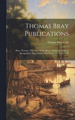 bokomslag Thomas Bray Publications: Bray, Thomas. The Acts Of Dr. Bray's Visitation. Held At Annapolis In Mary-land, May 23, 24, 25. Anno 1700