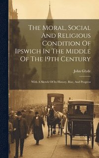 bokomslag The Moral, Social And Religious Condition Of Ipswich In The Middle Of The 19th Century