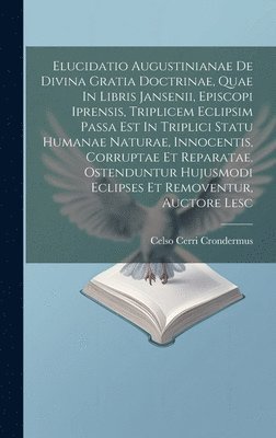 Elucidatio Augustinianae De Divina Gratia Doctrinae, Quae In Libris Jansenii, Episcopi Iprensis, Triplicem Eclipsim Passa Est In Triplici Statu Humanae Naturae, Innocentis, Corruptae Et Reparatae. 1