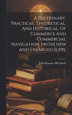 A Dictionary, Practical, Theoretical, And Historical, Of Commerce And Commercial Navigation. [with] New And Enlarged Suppl 1