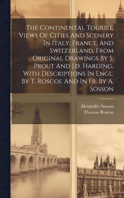 The Continental Tourist, Views Of Cities And Scenery In Italy, France, And Switzerland, From Original Drawings By S. Prout And J.d. Harding, With Descriptions In Engl. By T. Roscoe And In Fr. By A. 1