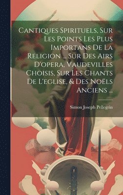 Simon Joseph Pellegrin - Cantiques Spirituels, Sur Les Points Les Plus Importans De La Religion ... Sur Des Airs D'opera, Vaudevilles Choisis, Sur Les Chants De L'eglise, & Des Noëls Anciens ..., Inbunden