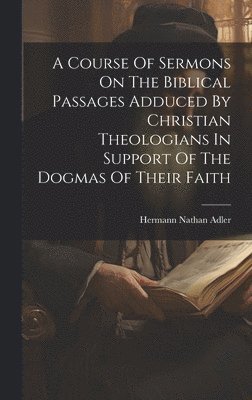 bokomslag A Course Of Sermons On The Biblical Passages Adduced By Christian Theologians In Support Of The Dogmas Of Their Faith