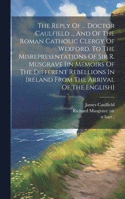 bokomslag Reply Of ... Doctor Caulfield ... And Of The Roman Catholic Clergy Of Wexford, To The Misrepresentations Of Sir R. Musgrave [in Memoirs Of The Different Rebellions In Ireland From The Arrival Of Th...