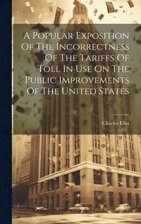 bokomslag A Popular Exposition Of The Incorrectness Of The Tariffs Of Toll In Use On The Public Improvements Of The United States