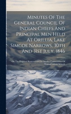 Minutes Of The General Council Of Indian Chiefs And Principal Men Held At Orillia, Lake Simcoe Narrows, 30th And 31st July, 1846