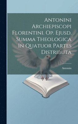 Antonini Archiepiscopi Florentini. Op. Ejusd. Summa Theologica In Quatuor Partes Distributa 1