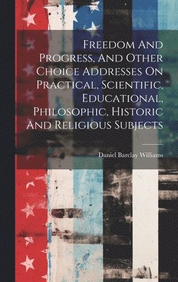 Freedom And Progress, And Other Choice Addresses On Practical, Scientific, Educational, Philosophic, Historic And Religious Subjects 1