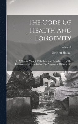 John Sinclair, Sir John Sinclair - The Code Of Health And Longevity: Or, A Concise View, Of The Principles Calculated For The Preservation Of Health, And The Attainment Of Long Life; Vo, Inbunden