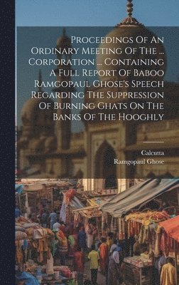 Proceedings Of An Ordinary Meeting Of The ... Corporation ... Containing A Full Report Of Baboo Ramgopaul Ghose's Speech Regarding The Suppression Of Burning Ghats On The Banks Of The Hooghly