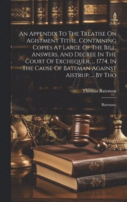 An Appendix To The Treatise On Agistment Tithe, Containing Copies At Large Of The Bill, Answers, And Decree In The Court Of Exchequer, ... 1774, In The Cause Of Bateman Against Aistrup, ... By Tho 1