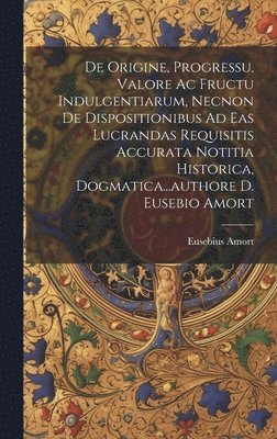 Eusebius Amort - De Origine, Progressu, Valore Ac Fructu Indulgentiarum, Necnon De Dispositionibus Ad Eas Lucrandas Requisitis Accurata Notitia Historica, Dogmatica...authore D. Eusebio Amort, Inbunden