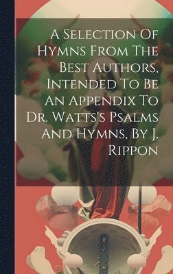 A Selection Of Hymns From The Best Authors, Intended To Be An Appendix To Dr. Watts's Psalms And Hymns, By J. Rippon 1