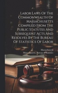 bokomslag Labor Laws Of The Commonwealth Of Massachusetts Compiled From The Public Statutes And Subsequent Acts And Resolves By The Bureau Of Statistics Of Labor