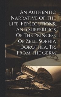 bokomslag Authentic Narrative Of The Life, Persecutions, And Sufferings Of The Princess Of Zell, Sophia Dorothea. Tr. From The Germ