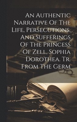 bokomslag Authentic Narrative Of The Life, Persecutions, And Sufferings Of The Princess Of Zell, Sophia Dorothea. Tr. From The Germ