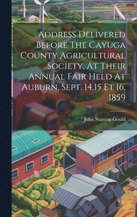 bokomslag Address Delivered Before The Cayuga County Agricultural Society, At Their Annual Fair Held At Auburn, Sept. 14.15 Et 16, 1859