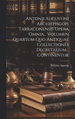 Antonii Augustini Archiepiscopi Tarraconensis Opera Omnia... Volumen Quartum Quo Antiquae Collectiones Decretalium... Continentur 1