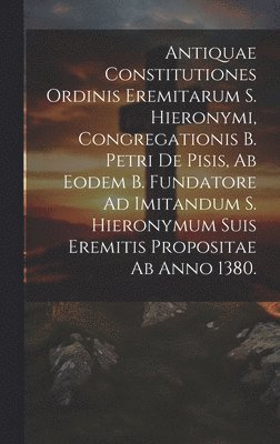 Antiquae Constitutiones Ordinis Eremitarum S. Hieronymi, Congregationis B. Petri De Pisis, Ab Eodem B. Fundatore Ad Imitandum S. Hieronymum Suis Eremitis Propositae Ab Anno 1380. 1