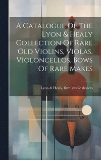 bokomslag A Catalogue Of The Lyon & Healy Collection Of Rare Old Violins, Violas, Violoncellos, Bows Of Rare Makes