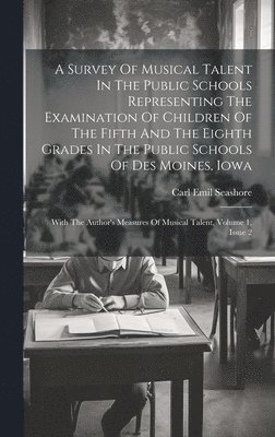 A Survey Of Musical Talent In The Public Schools Representing The Examination Of Children Of The Fifth And The Eighth Grades In The Public Schools Of Des Moines, Iowa 1